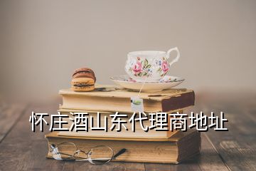 怀庄酒山东代理商地址