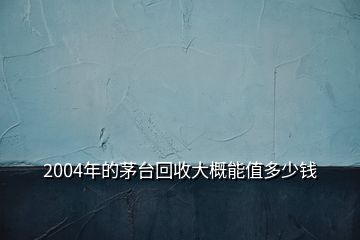 2004年的茅台回收大概能值多少钱