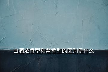 白酒浓香型和酱香型的区别是什么