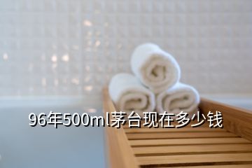 96年500ml茅台现在多少钱