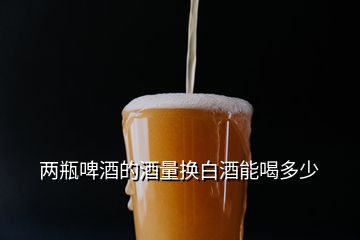 两瓶啤酒的酒量换白酒能喝多少