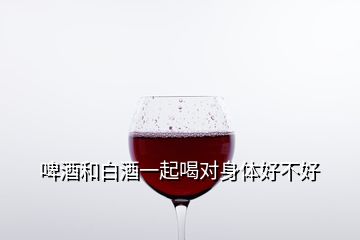 啤酒和白酒一起喝对身体好不好