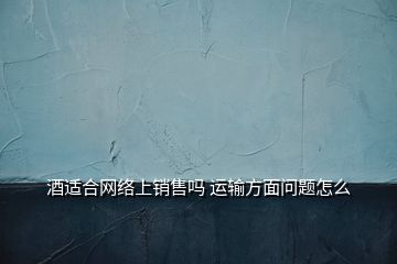 酒适合网络上销售吗 运输方面问题怎么