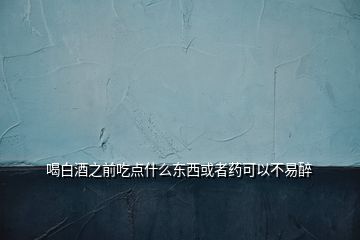 喝白酒之前吃点什么东西或者药可以不易醉