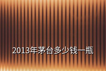 2013年茅台多少钱一瓶