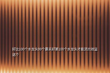 好比100个水龙头99个要关好第100个水龙头才能流出效益这个