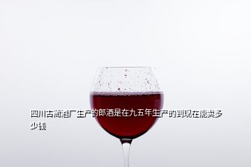 四川古蔺酒厂生产的郎酒是在九五年生产的到现在能卖多少钱