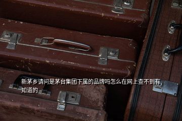 新茅乡请问是茅台集团下属的品牌吗怎么在网上查不到有知道的