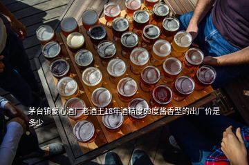 茅台镇爱心酒厂老酒王18年酒精度53度酱香型的出厂价是多少