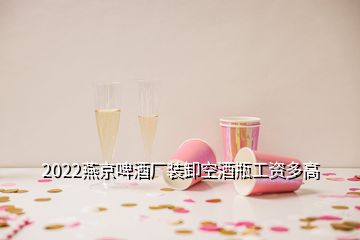 2022燕京啤酒厂装卸空酒瓶工资多高