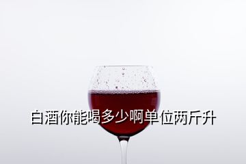 白酒你能喝多少啊单位两斤升