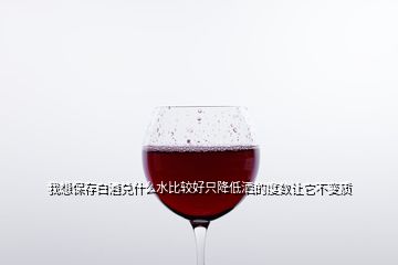 我想保存白酒兑什么水比较好只降低洒的度数让它不变质