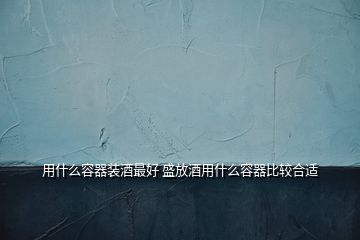 用什么容器装酒最好 盛放酒用什么容器比较合适