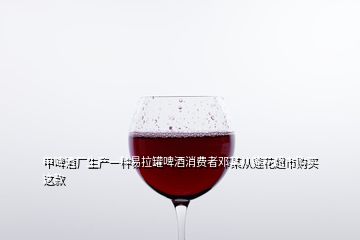 甲啤酒厂生产一种易拉罐啤酒消费者邓某从莲花超市购买这款