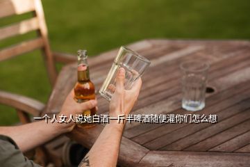 一个人女人说她白酒一斤半啤酒随便灌你们怎么想