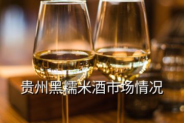 贵州黑糯米酒市场情况