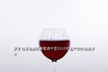 罗浮 拉菲伯爵红葡萄酒干型2010年生产的价格是多少