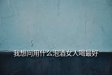 我想问用什么泡酒女人喝最好