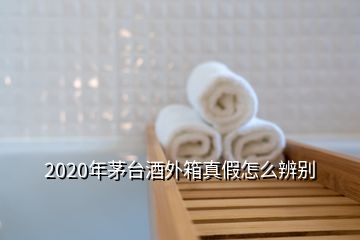 2020年茅台酒外箱真假怎么辨别