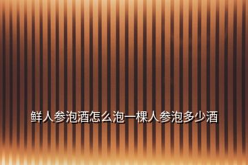 鲜人参泡酒怎么泡一棵人参泡多少酒