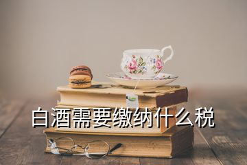 白酒需要缴纳什么税