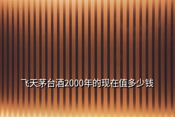 飞天茅台酒2000年的现在值多少钱