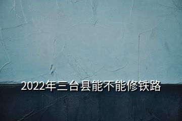 2022年三台县能不能修铁路