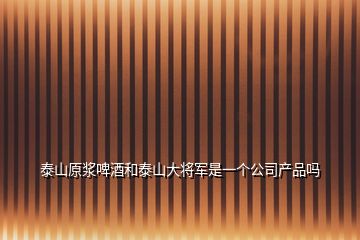 泰山原浆啤酒和泰山大将军是一个公司产品吗