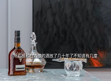 用荔枝和白酒酿的酒放了几十年了不知道有几度