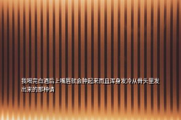 我喝完白酒后上嘴唇就会肿起来而且浑身发冷从骨头里发出来的那种请