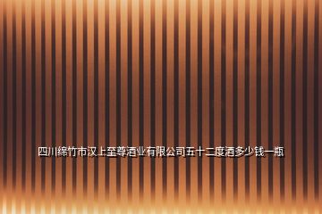 四川绵竹市汉上至尊酒业有限公司五十二度酒多少钱一瓶