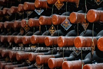 酒该怎么销售愁纯粮酒10块一斤卖不出去是因为我宅男吗