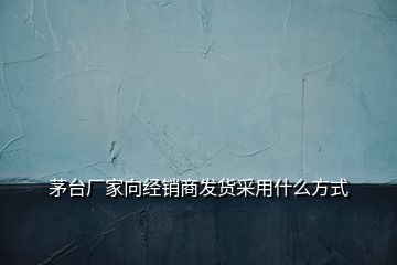 茅台厂家向经销商发货采用什么方式