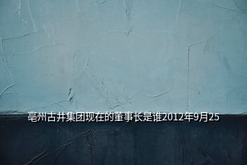 亳州古井集团现在的董事长是谁2012年9月25