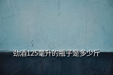 劲酒125毫升的瓶子是多少斤