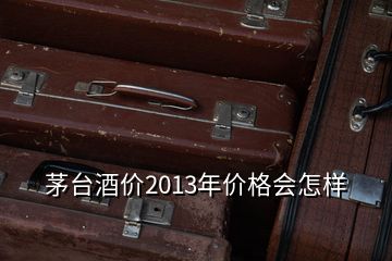 茅台酒价2013年价格会怎样