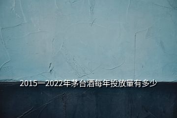 2015一2022年茅台酒每年投放量有多少