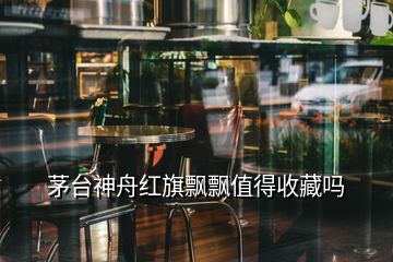 茅台神舟红旗飘飘值得收藏吗