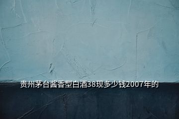 贵州茅台酱香型白酒38现多少钱2007年的