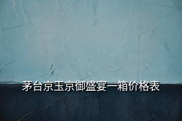 茅台京玉京御盛宴一箱价格表