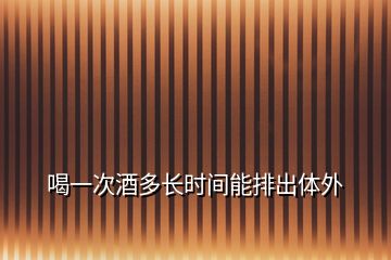 喝一次酒多长时间能排出体外