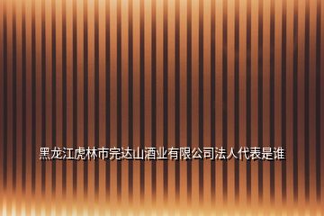 黑龙江虎林市完达山酒业有限公司法人代表是谁