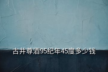 古井尊酒95纪年45度多少钱