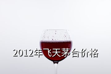 2012年飞天茅台价格