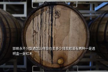 邯郸永不分梨酒怎么样现在卖多少钱我知道有两种一是透明盒一是红木