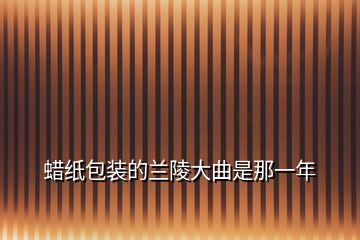 蜡纸包装的兰陵大曲是那一年