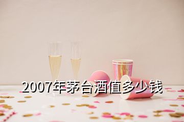 2007年茅台酒值多少钱