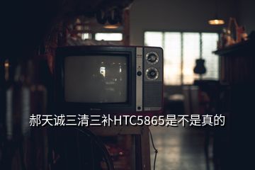 郝天诚三清三补HTC5865是不是真的