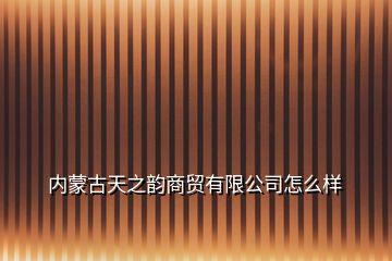 内蒙古天之韵商贸有限公司怎么样