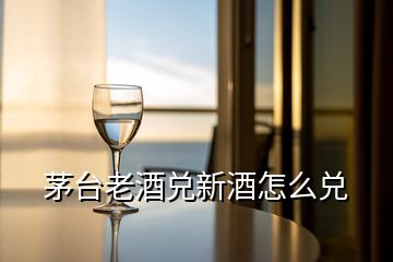 茅台老酒兑新酒怎么兑